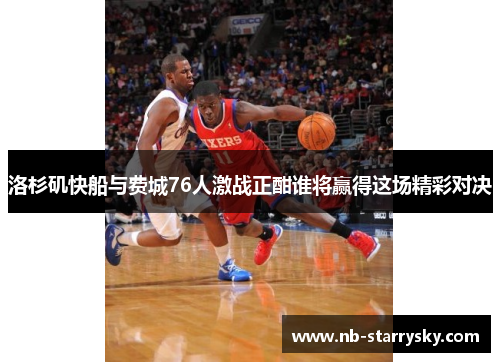 洛杉矶快船与费城76人激战正酣谁将赢得这场精彩对决